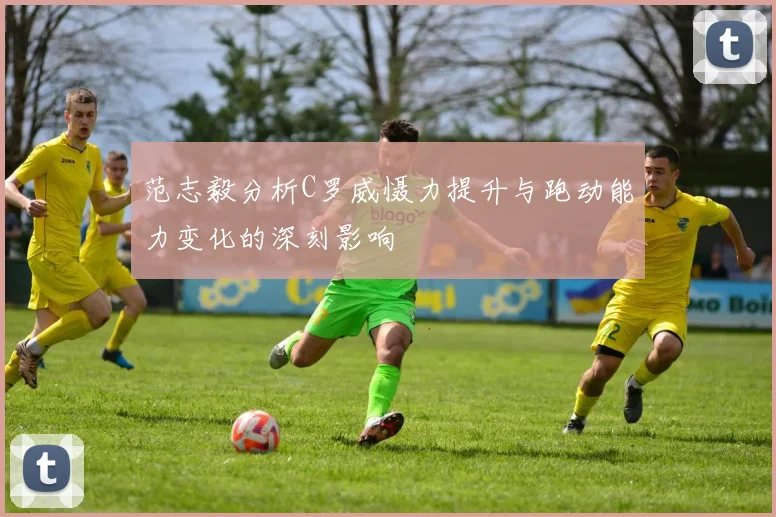 范志毅分析C罗威慑力提升与跑动能力变化的深刻影响