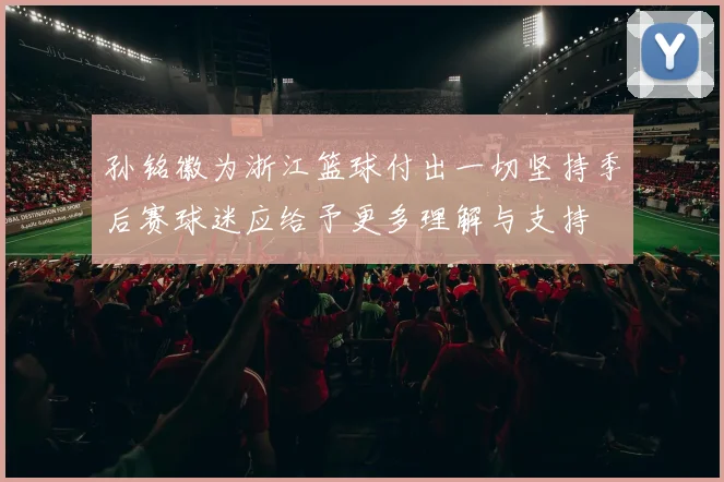 孙铭徽为浙江篮球付出一切坚持季后赛球迷应给予更多理解与支持