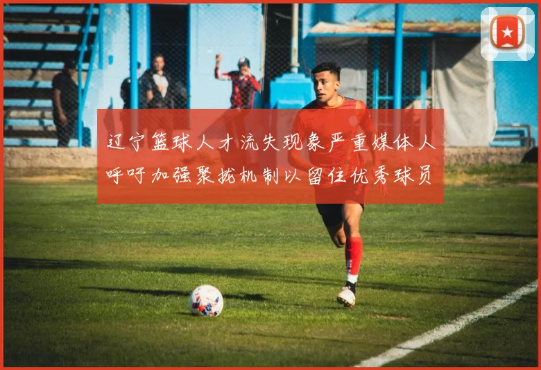辽宁篮球人才流失现象严重媒体人呼吁加强聚拢机制以留住优秀球员