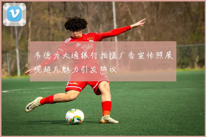 韦德为大通银行拍摄广告宣传照展现超凡魅力引发热议