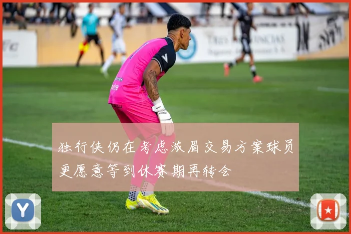 独行侠仍在考虑浓眉交易方案球员更愿意等到休赛期再转会