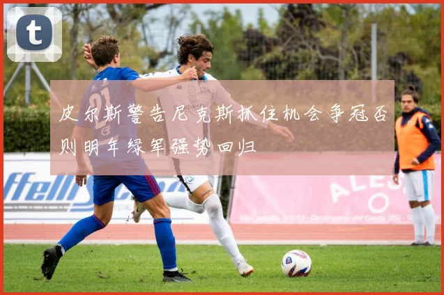 皮尔斯警告尼克斯抓住机会争冠否则明年绿军强势回归