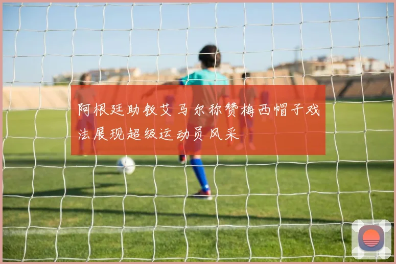 阿根廷助教艾马尔称赞梅西帽子戏法展现超级运动员风采