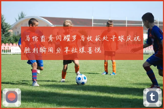 马伦首秀闪耀罗马收获处子球庆祝胜利瞬间分享社媒喜悦