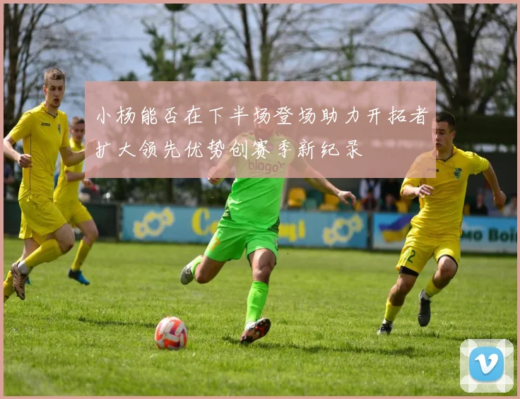 小杨能否在下半场登场助力开拓者扩大领先优势创赛季新纪录