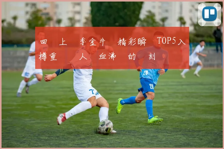 回顧上賽季金牛隊精彩瞬間TOP5入樽重溫讓人熱血沸騰的時刻
