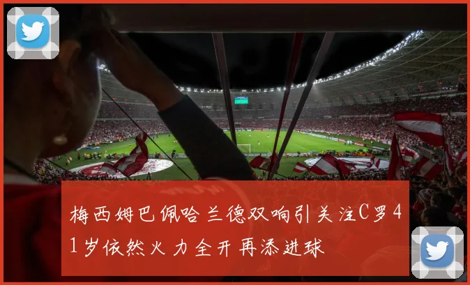 梅西姆巴佩哈兰德双响引关注C罗41岁依然火力全开再添进球