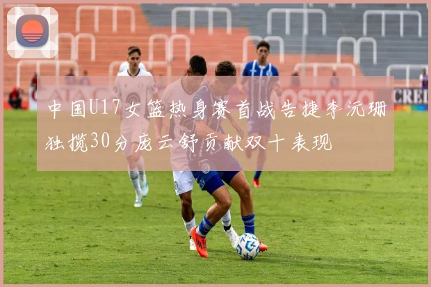 中国U17女篮热身赛首战告捷李沅珊独揽30分庞云舒贡献双十表现