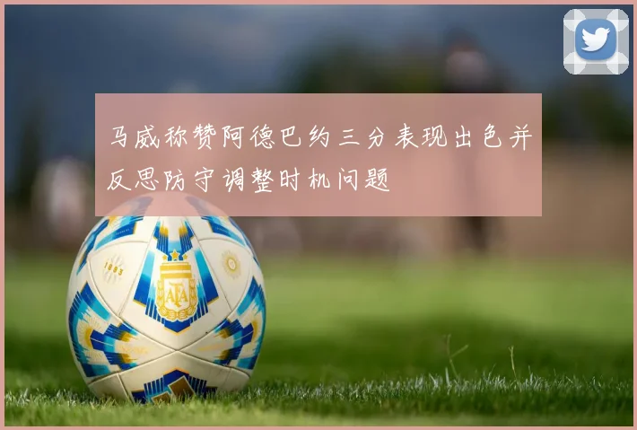 马威称赞阿德巴约三分表现出色并反思防守调整时机问题