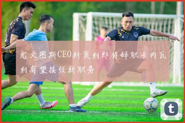 尤文图斯CEO科莫利即将辞职卡内瓦利有望接任新职务