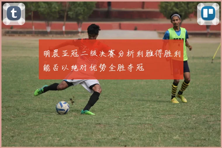 明晨亚冠二级决赛分析利雅得胜利能否以绝对优势全胜夺冠