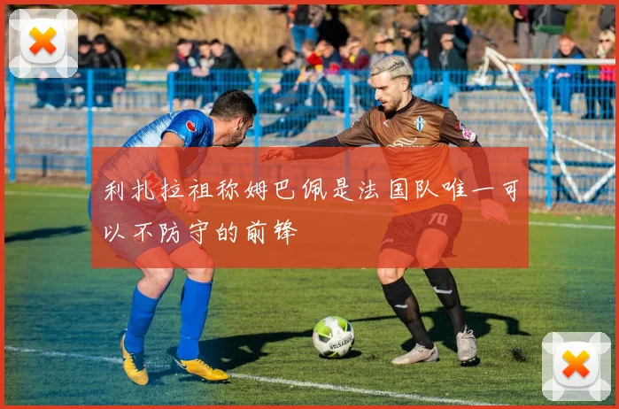 利扎拉祖称姆巴佩是法国队唯一可以不防守的前锋