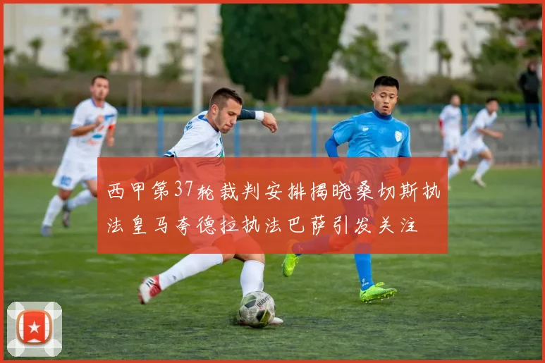 西甲第37轮裁判安排揭晓桑切斯执法皇马夸德拉执法巴萨引发关注