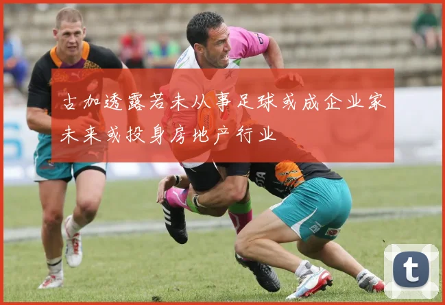 古加透露若未从事足球或成企业家未来或投身房地产行业