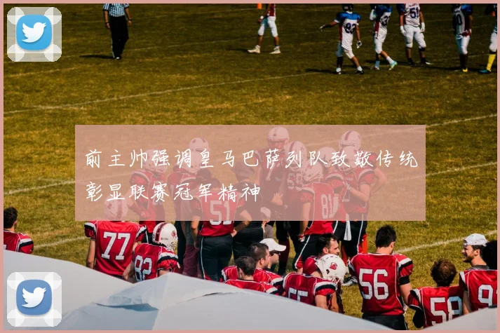 前主帅强调皇马巴萨列队致敬传统彰显联赛冠军精神