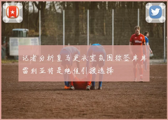 记者分析皇马更衣室氛围称签库库雷利亚将是绝佳引援选择