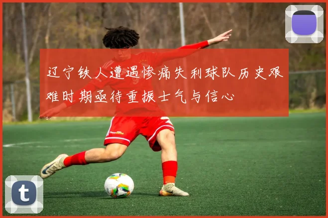 辽宁铁人遭遇惨痛失利球队历史艰难时期亟待重振士气与信心